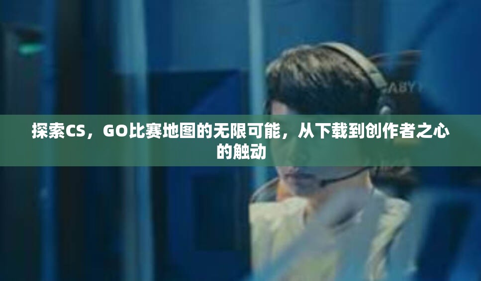 探索CS，GO比赛地图的无限可能，从下载到创作者之心的触动